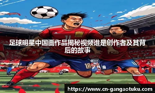 足球明星中国画作品揭秘视频谁是创作者及其背后的故事
